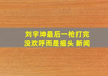 刘宇坤最后一枪打完没欢呼而是摇头 新闻